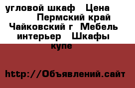 угловой шкаф › Цена ­ 5 000 - Пермский край, Чайковский г. Мебель, интерьер » Шкафы, купе   